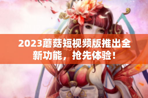 2023蘑菇短视频版推出全新功能，抢先体验！