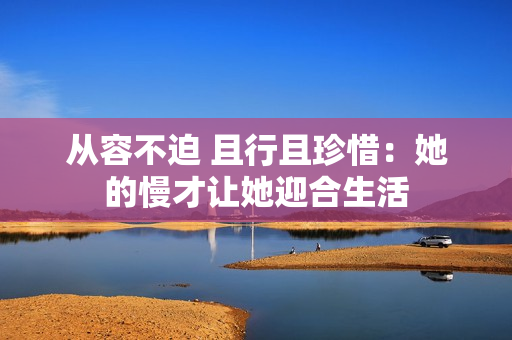 从容不迫 且行且珍惜：她的慢才让她迎合生活