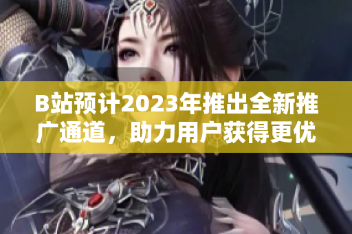 B站预计2023年推出全新推广通道，助力用户获得更优视频推荐