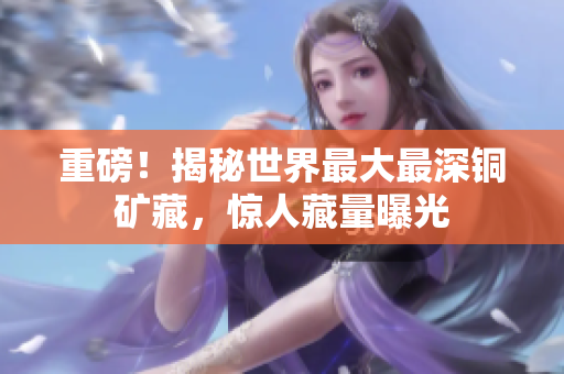 重磅！揭秘世界最大最深铜矿藏，惊人藏量曝光