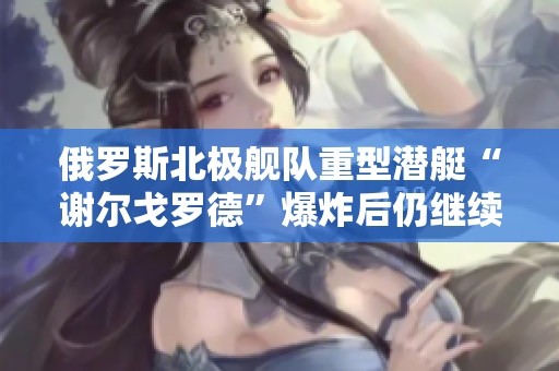 俄罗斯北极舰队重型潜艇“谢尔戈罗德”爆炸后仍继续训练，引发防务界关注