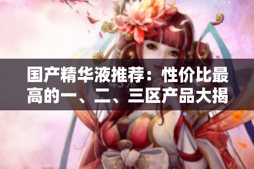 国产精华液推荐：性价比最高的一、二、三区产品大揭秘