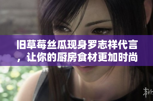 旧草莓丝瓜现身罗志祥代言，让你的厨房食材更加时尚！