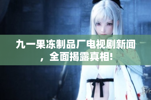 九一果冻制品厂电视剧新闻，全面揭露真相!