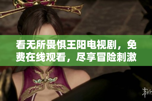 看无所畏惧王阳电视剧，免费在线观看，尽享冒险刺激