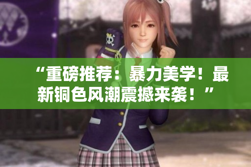 “重磅推荐：暴力美学！最新铜色风潮震撼来袭！”