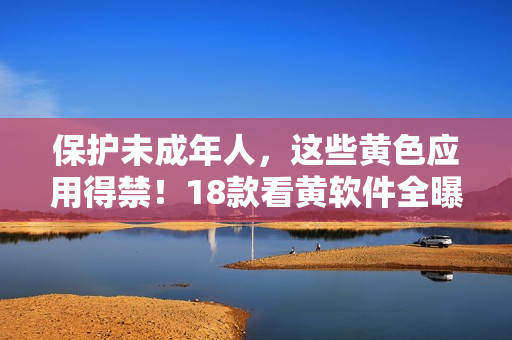 保护未成年人，这些黄色应用得禁！18款看黄软件全曝光