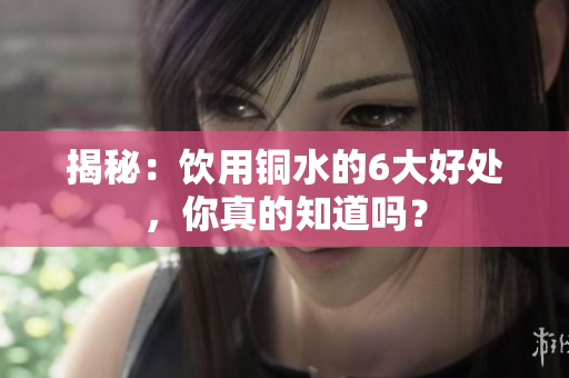 揭秘：饮用铜水的6大好处，你真的知道吗？