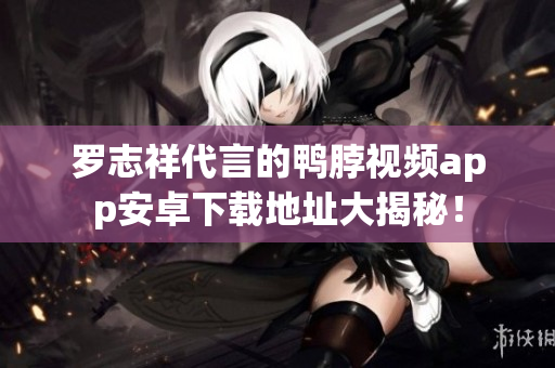 罗志祥代言的鸭脖视频app安卓下载地址大揭秘！