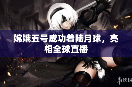 嫦娥五号成功着陆月球，亮相全球直播