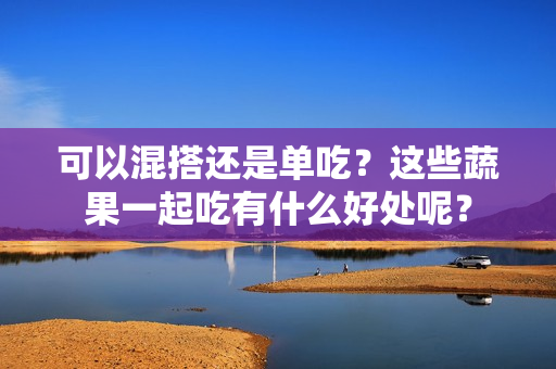 可以混搭还是单吃？这些蔬果一起吃有什么好处呢？