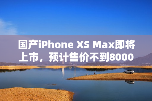 国产iPhone XS Max即将上市，预计售价不到8000元