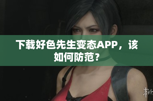 下载好色先生变态APP，该如何防范？