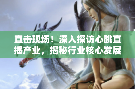 直击现场！深入探访心跳直播产业，揭秘行业核心发展趋势！