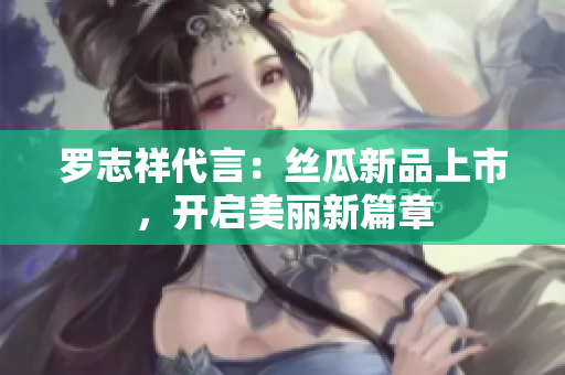 罗志祥代言：丝瓜新品上市，开启美丽新篇章