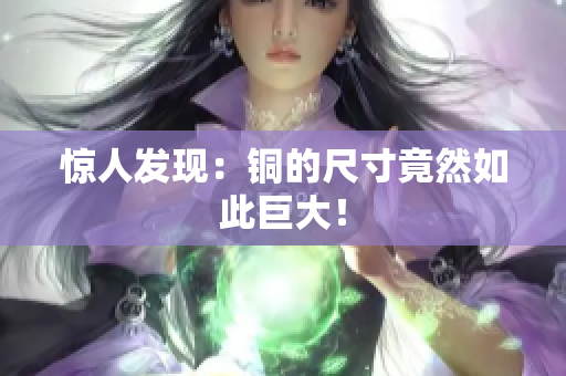 惊人发现：铜的尺寸竟然如此巨大！