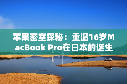 苹果密室探秘：重温16岁MacBook Pro在日本的诞生之旅
