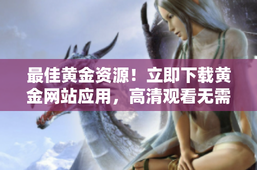 最佳黄金资源！立即下载黄金网站应用，高清观看无需缓冲