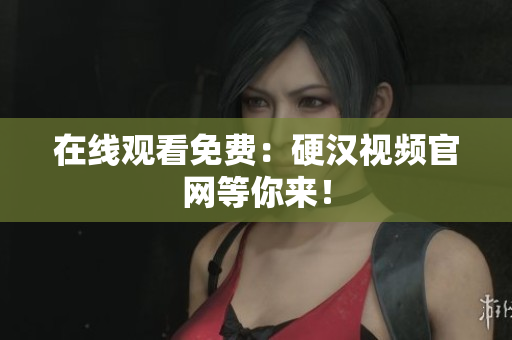 在线观看免费：硬汉视频官网等你来！