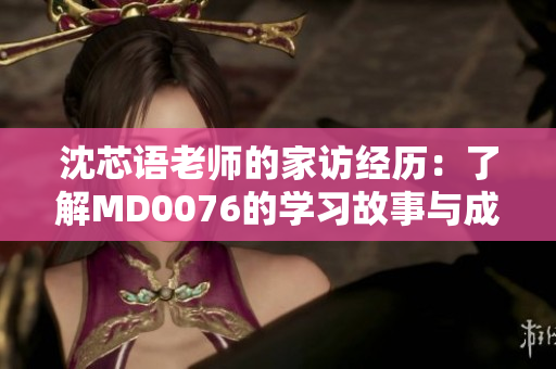 沈芯语老师的家访经历：了解MD0076的学习故事与成长历程