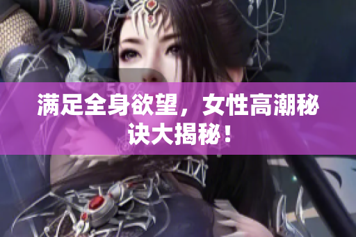 满足全身欲望，女性高潮秘诀大揭秘！