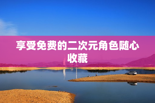 享受免费的二次元角色随心收藏