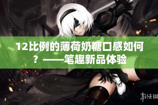 12比例的薄荷奶糖口感如何？——笔趣新品体验