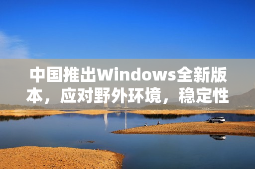 中国推出Windows全新版本，应对野外环境，稳定性更强