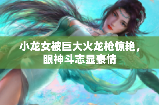 小龙女被巨大火龙枪惊艳，眼神斗志显豪情