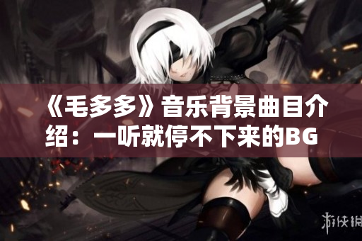 《毛多多》音乐背景曲目介绍：一听就停不下来的BGM！