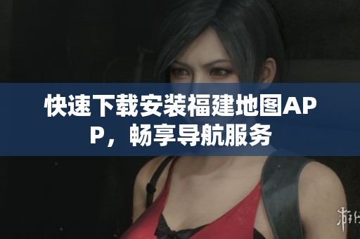 快速下载安装福建地图APP，畅享导航服务