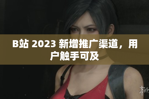 B站 2023 新增推广渠道，用户触手可及