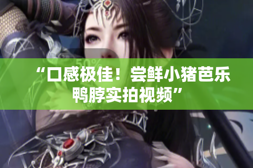 “口感极佳！尝鲜小猪芭乐鸭脖实拍视频”