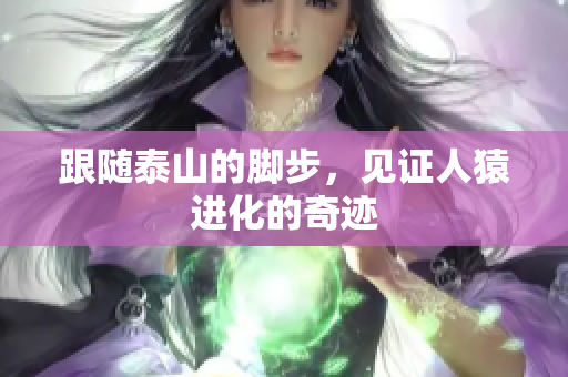 跟随泰山的脚步，见证人猿进化的奇迹