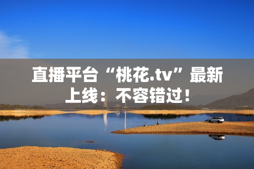 直播平台“桃花.tv”最新上线：不容错过！