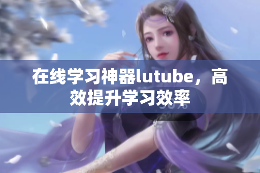 在线学习神器lutube，高效提升学习效率