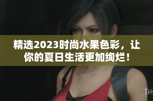 精选2023时尚水果色彩，让你的夏日生活更加绚烂！