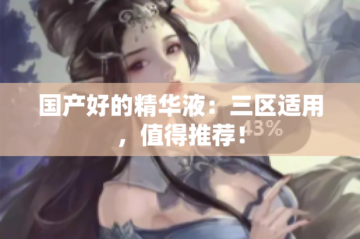 国产好的精华液：三区适用，值得推荐！