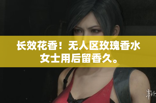 长效花香！无人区玫瑰香水女士用后留香久。