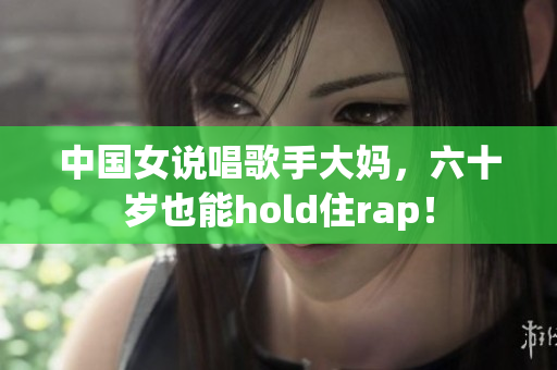 中国女说唱歌手大妈，六十岁也能hold住rap！