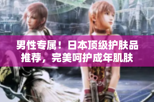 男性专属！日本顶级护肤品推荐，完美呵护成年肌肤