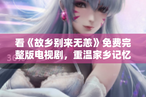 看《故乡别来无恙》免费完整版电视剧，重温家乡记忆