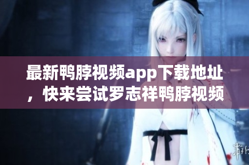 最新鸭脖视频app下载地址，快来尝试罗志祥鸭脖视频！