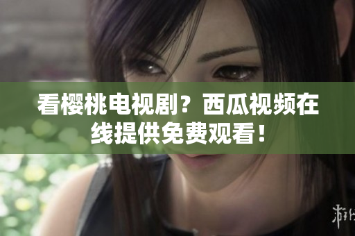 看樱桃电视剧？西瓜视频在线提供免费观看！