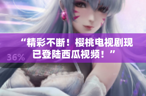 “精彩不断！樱桃电视剧现已登陆西瓜视频！”