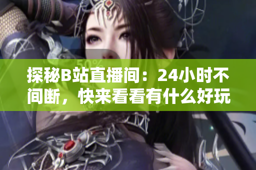 探秘B站直播间：24小时不间断，快来看看有什么好玩的！