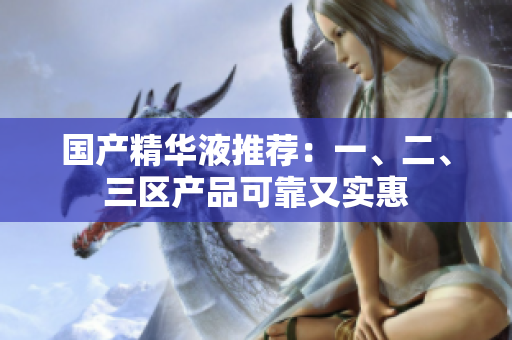 国产精华液推荐：一、二、三区产品可靠又实惠