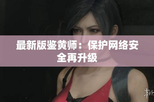 最新版鉴黄师：保护网络安全再升级