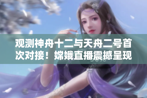 观测神舟十二与天舟二号首次对接！嫦娥直播震撼呈现