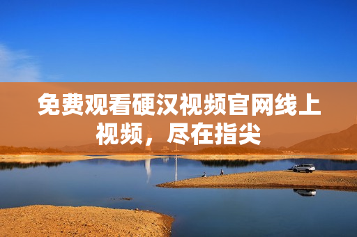 免费观看硬汉视频官网线上视频，尽在指尖